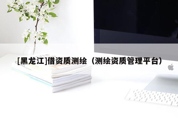 [黑龍江]借資質(zhì)測繪（測繪資質(zhì)管理平臺(tái)）