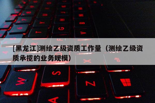 [黑龍江]測(cè)繪乙級(jí)資質(zhì)工作量（測(cè)繪乙級(jí)資質(zhì)承攬的業(yè)務(wù)規(guī)模）