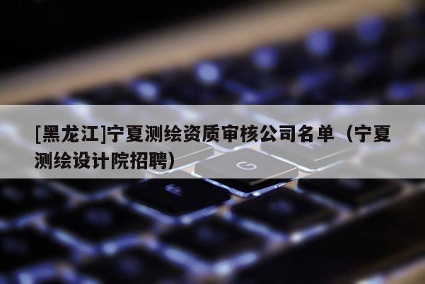 [黑龍江]寧夏測繪資質審核公司名單（寧夏測繪設計院招聘）