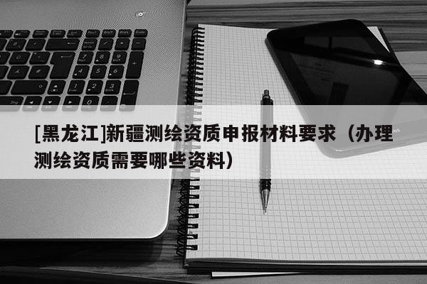 [黑龍江]新疆測繪資質申報材料要求（辦理測繪資質需要哪些資料）