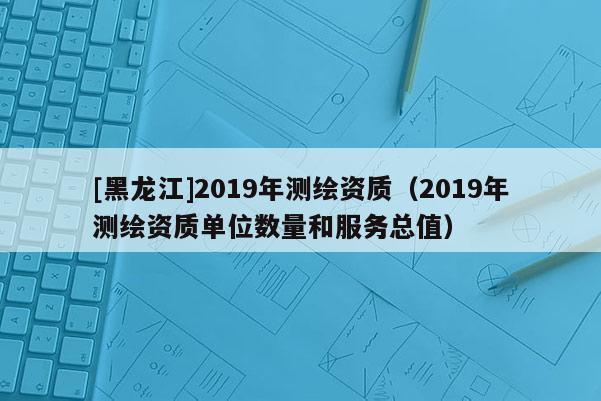 [黑龍江]2019年測繪資質（2019年測繪資質單位數量和服務總值）