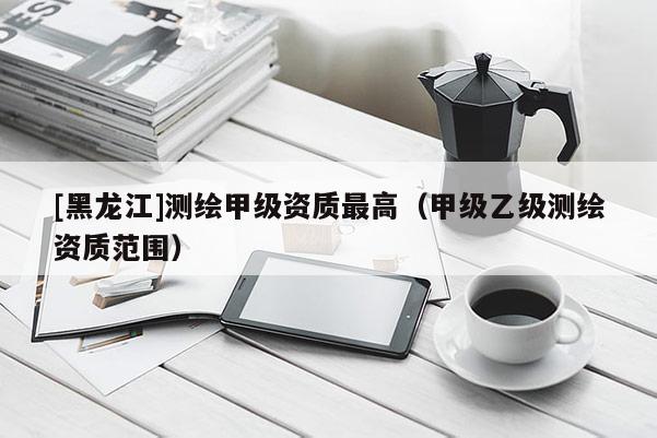 [黑龍江]測繪甲級資質最高（甲級乙級測繪資質范圍）