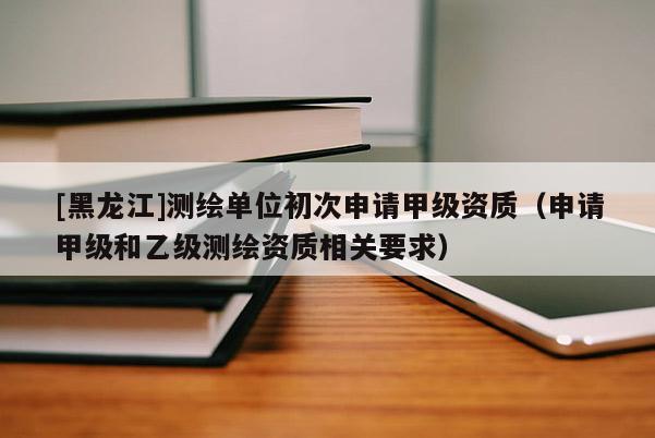 [黑龍江]測繪單位初次申請甲級資質（申請甲級和乙級測繪資質相關要求）
