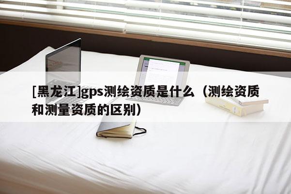 [黑龍江]gps測繪資質是什么（測繪資質和測量資質的區別）