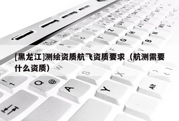 [黑龍江]測(cè)繪資質(zhì)航飛資質(zhì)要求（航測(cè)需要什么資質(zhì)）