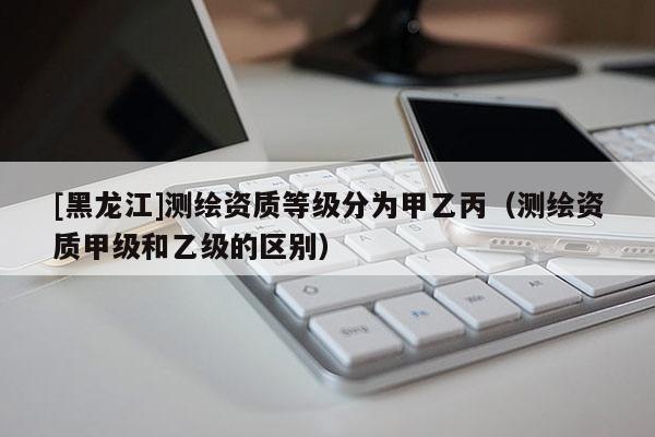 [黑龍江]測繪資質等級分為甲乙丙（測繪資質甲級和乙級的區別）