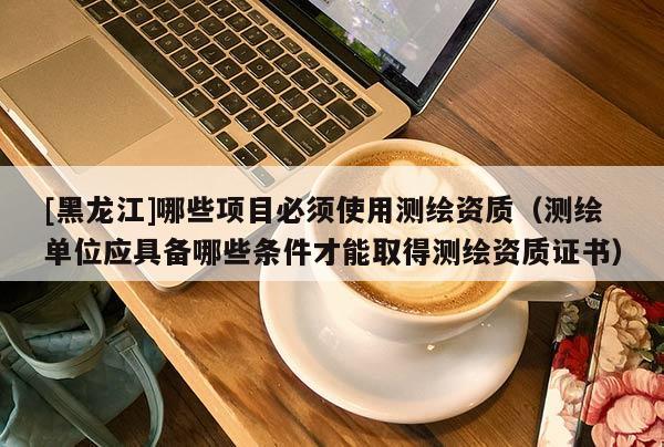[黑龍江]哪些項目必須使用測繪資質（測繪單位應具備哪些條件才能取得測繪資質證書）