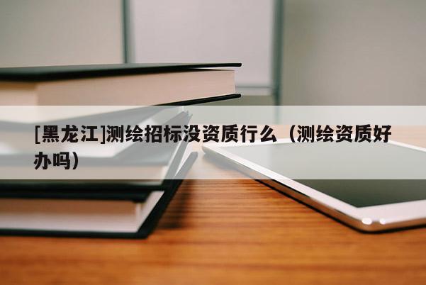 [黑龍江]測繪招標沒資質行么（測繪資質好辦嗎）