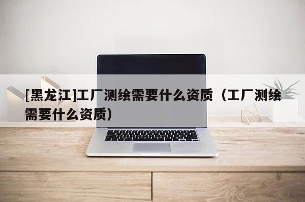 [黑龍江]工廠測繪需要什么資質（工廠測繪需要什么資質）