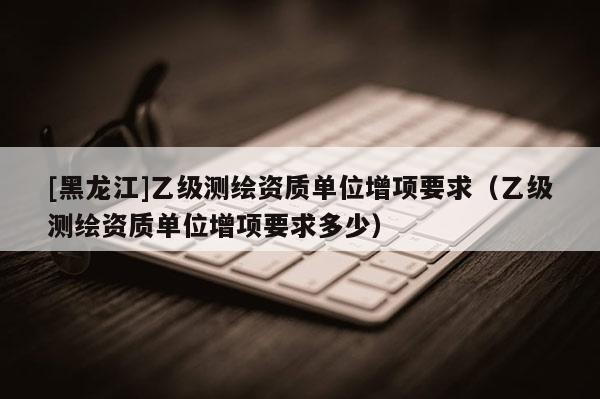 [黑龍江]乙級測繪資質單位增項要求（乙級測繪資質單位增項要求多少）