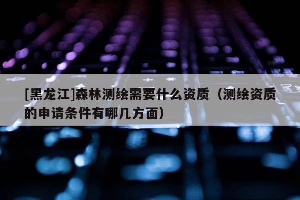 [黑龍江]森林測繪需要什么資質（測繪資質的申請條件有哪幾方面）