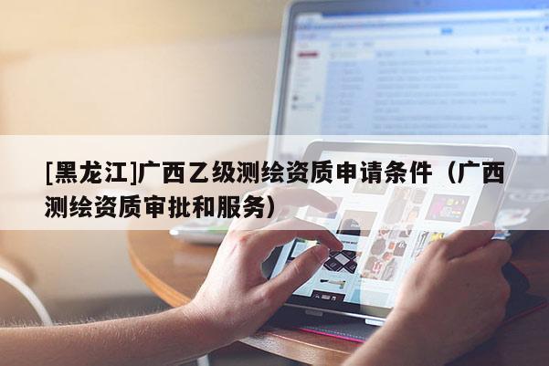 [黑龍江]廣西乙級測繪資質申請條件（廣西測繪資質審批和服務）