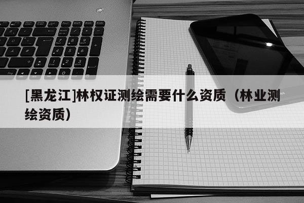 [黑龍江]林權證測繪需要什么資質（林業測繪資質）