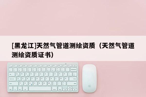 [黑龍江]天然氣管道測繪資質（天然氣管道測繪資質證書）