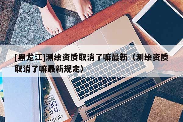 [黑龍江]測(cè)繪資質(zhì)取消了嘛最新（測(cè)繪資質(zhì)取消了嘛最新規(guī)定）