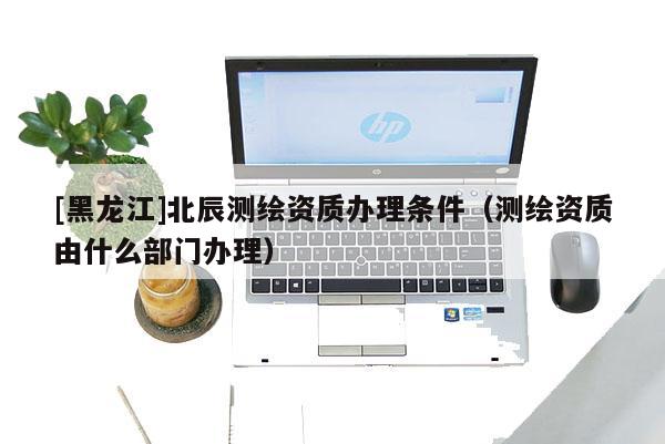 [黑龍江]北辰測繪資質辦理條件（測繪資質由什么部門辦理）