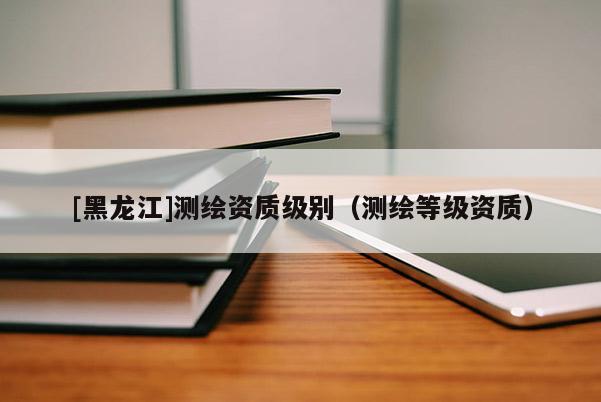 [黑龍江]測繪資質級別（測繪等級資質）