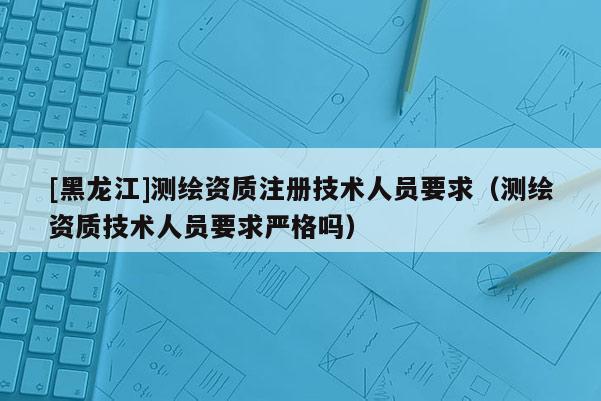 [黑龍江]測繪資質注冊技術人員要求（測繪資質技術人員要求嚴格嗎）
