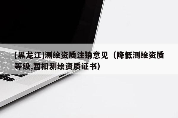 [黑龍江]測(cè)繪資質(zhì)注銷意見（降低測(cè)繪資質(zhì)等級(jí),暫扣測(cè)繪資質(zhì)證書）