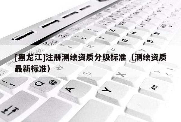 [黑龍江]注冊測繪資質分級標準（測繪資質最新標準）