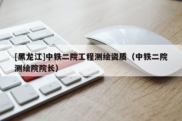 [黑龍江]中鐵二院工程測繪資質（中鐵二院測繪院院長）