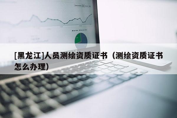 [黑龍江]人員測繪資質證書（測繪資質證書怎么辦理）