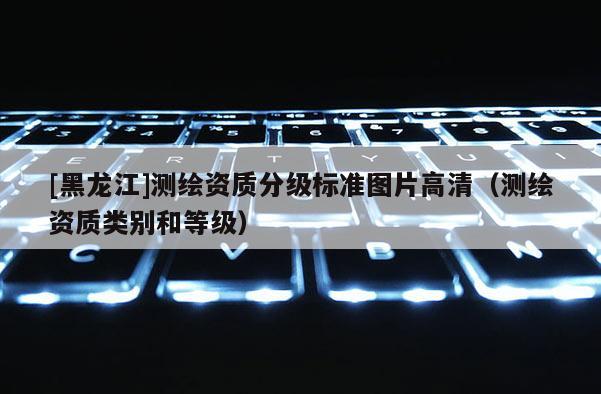 [黑龍江]測繪資質分級標準圖片高清（測繪資質類別和等級）