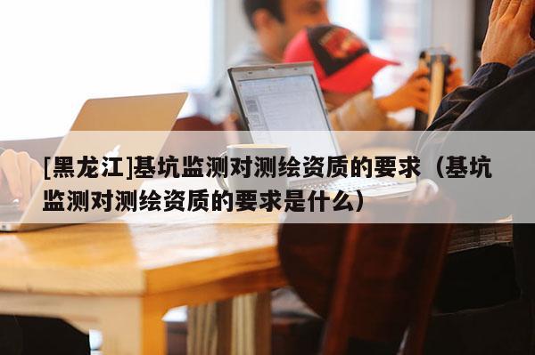 [黑龍江]基坑監測對測繪資質的要求（基坑監測對測繪資質的要求是什么）
