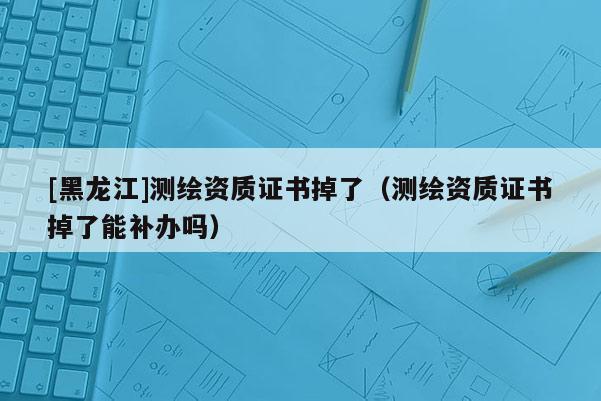[黑龍江]測繪資質證書掉了（測繪資質證書掉了能補辦嗎）