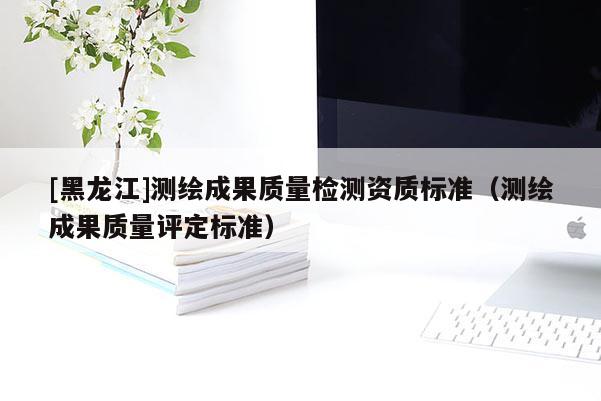 [黑龍江]測繪成果質(zhì)量檢測資質(zhì)標準（測繪成果質(zhì)量評定標準）