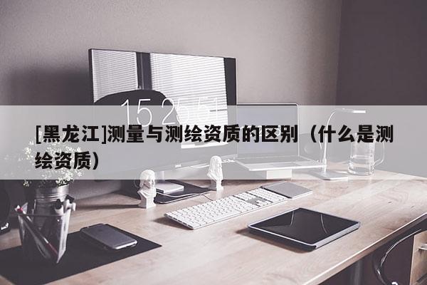 [黑龍江]測量與測繪資質的區別（什么是測繪資質）