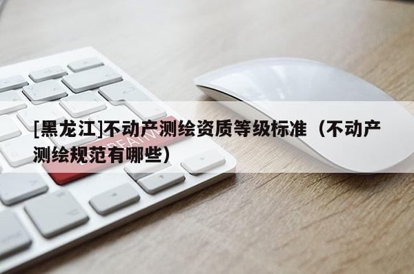 [黑龍江]不動產測繪資質等級標準（不動產測繪規范有哪些）
