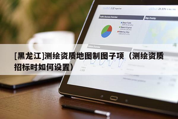 [黑龍江]測繪資質地圖制圖子項（測繪資質招標時如何設置）
