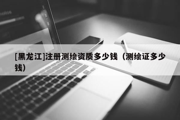 [黑龍江]注冊測繪資質多少錢（測繪證多少錢）