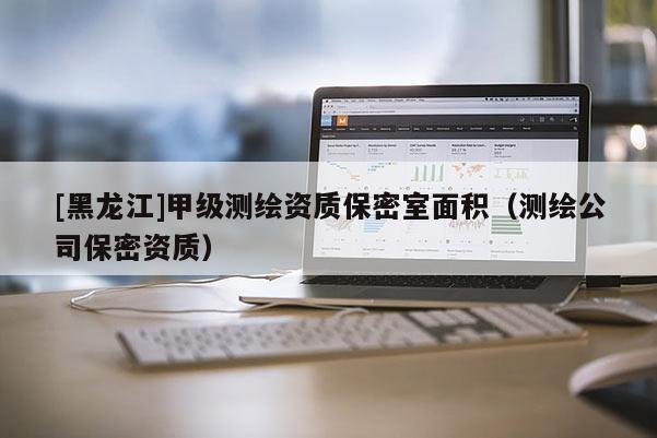 [黑龍江]甲級測繪資質保密室面積（測繪公司保密資質）