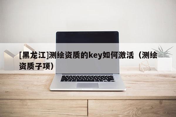 [黑龍江]測繪資質的key如何激活（測繪資質子項）