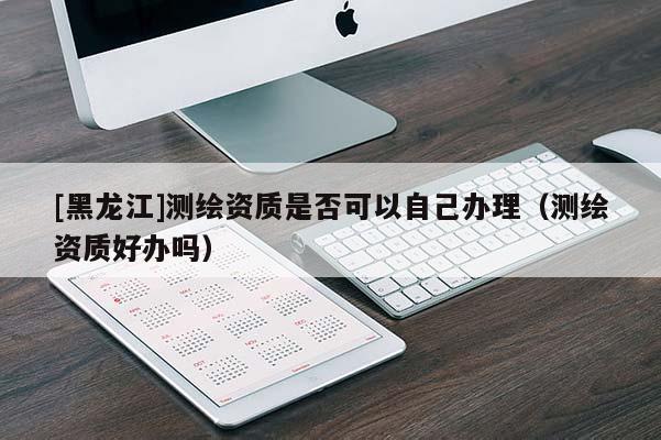 [黑龍江]測繪資質是否可以自己辦理（測繪資質好辦嗎）