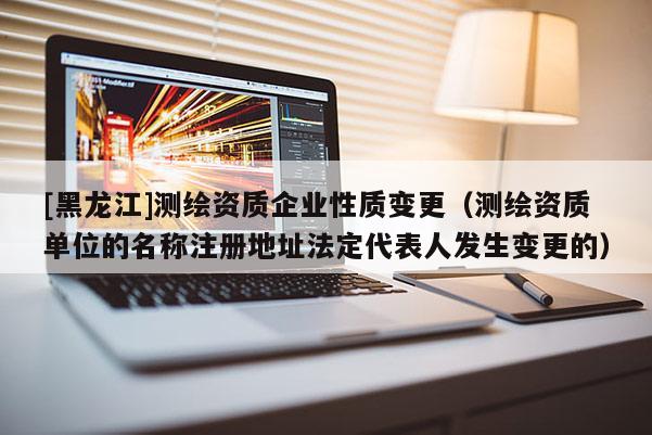 [黑龍江]測繪資質企業性質變更（測繪資質單位的名稱注冊地址法定代表人發生變更的）