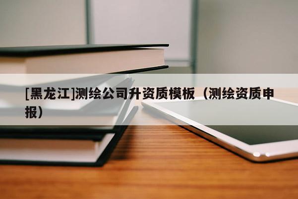 [黑龍江]測繪公司升資質模板（測繪資質申報）