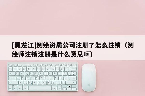[黑龍江]測(cè)繪資質(zhì)公司注冊(cè)了怎么注銷（測(cè)繪師注銷注冊(cè)是什么意思啊）