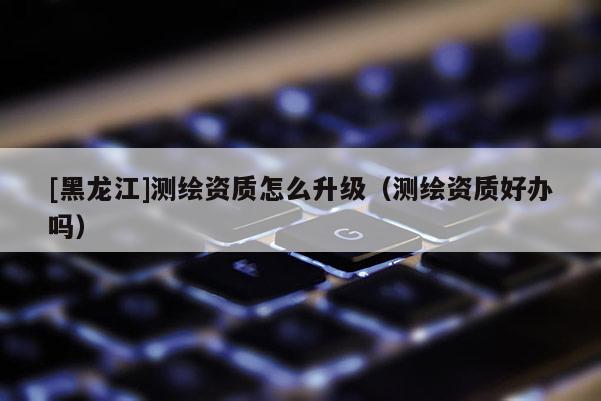 [黑龍江]測繪資質怎么升級（測繪資質好辦嗎）