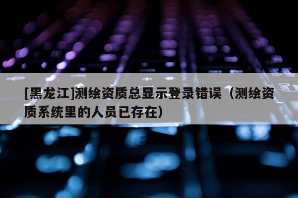 [黑龍江]測繪資質總顯示登錄錯誤（測繪資質系統里的人員已存在）