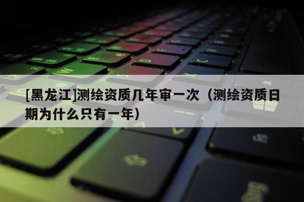 [黑龍江]測繪資質幾年審一次（測繪資質日期為什么只有一年）