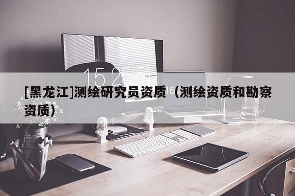 [黑龍江]測繪研究員資質（測繪資質和勘察資質）