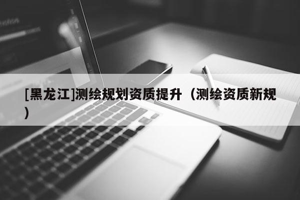 [黑龍江]測繪規劃資質提升（測繪資質新規）