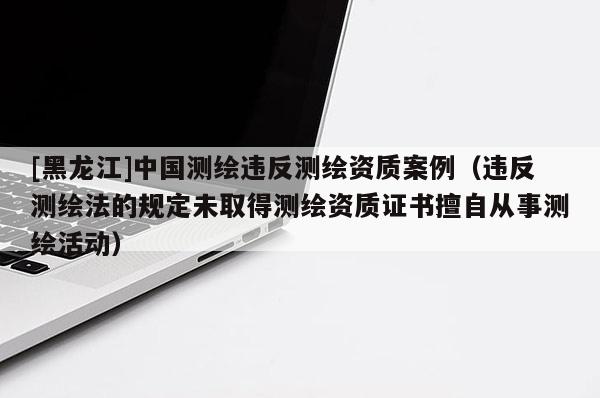 [黑龍江]中國測繪違反測繪資質案例（違反測繪法的規定未取得測繪資質證書擅自從事測繪活動）