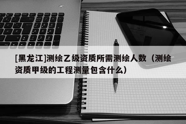 [黑龍江]測繪乙級資質所需測繪人數（測繪資質甲級的工程測量包含什么）