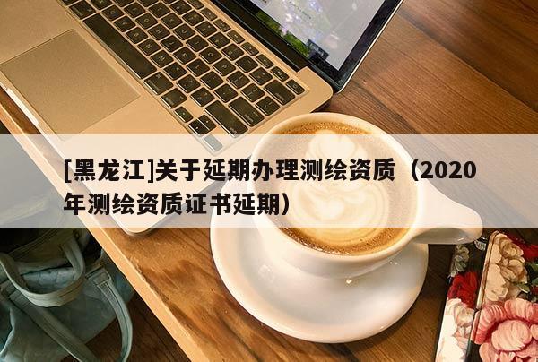 [黑龍江]關于延期辦理測繪資質（2020年測繪資質證書延期）