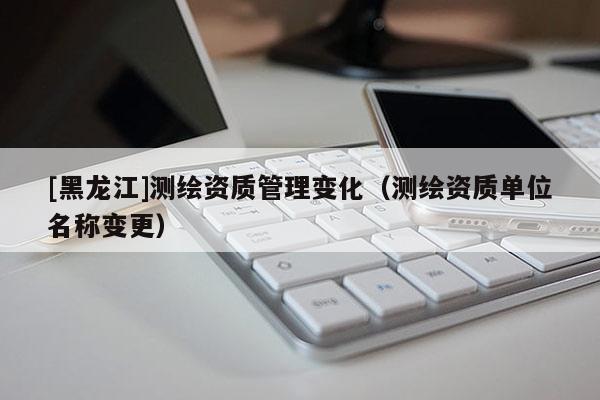 [黑龍江]測繪資質管理變化（測繪資質單位名稱變更）