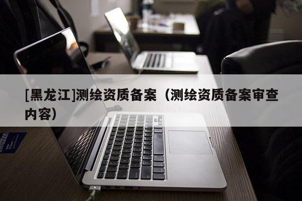[黑龍江]測繪資質備案（測繪資質備案審查內容）